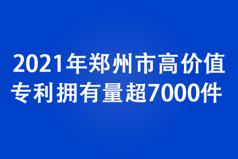 2021年郑州市高价值专利拥有量超7000件