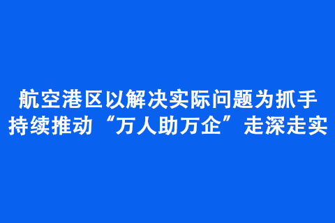 航空港区以解决实际问题为抓手持续推动“万人助万企”走深走实