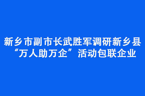 新乡市副市长武胜军调研新乡县“万人助万企”活动包联企业