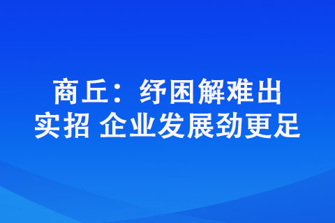 商丘：纾困解难出实招 企业发展劲更足