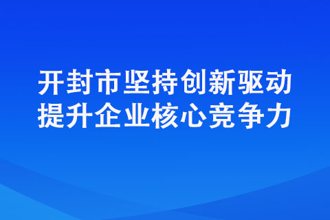 开封市坚持创新驱动提升企业核心竞争力